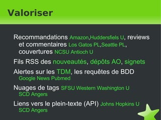 Valoriser Recommandations  Amazon , Huddersfiels U , reviews et commentaires  Los Gatos PL , Seattle PL , couvertures  NCSU   Antioch U Fils RSS des  nouveautés ,  dépôts AO ,  signets Alertes sur les  TDM , les requêtes de BDD  Google News   Pubmed Nuages de tags  SFSU   Western Washington U SCD Angers Liens vers le plein-texte (API)  Johns Hopkins U   SCD Angers 