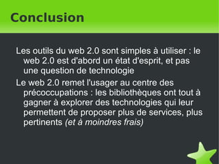 Conclusion Les outils du web 2.0 sont simples à utiliser : le web 2.0 est d'abord un état d'esprit, et pas une question de technologie Le web 2.0 remet l'usager au centre des précoccupations : les bibliothèques ont tout à gagner à explorer des technologies qui leur permettent de proposer plus de services, plus pertinents  (et à moindres frais)   