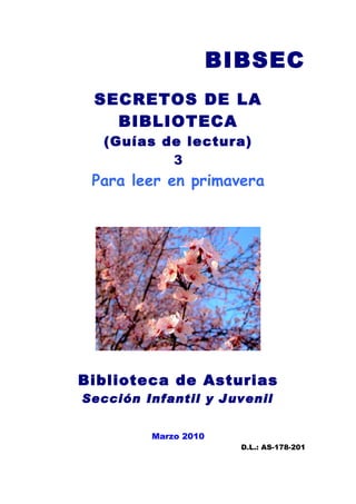 BIBSEC
 SECRETOS DE LA
   BIBLIOTECA
   (Guías de lectura)
           3
 Para leer en primavera




Biblioteca de Asturias
Sección Infantil y Juvenil


         Marzo 2010
                        D.L.: AS-178-201
 