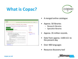 What is Copac? A merged online catalogue Approx. 50 libraries Research libraries Specialist libraries Approx. 35 million records.  Date from approx. 1100 A.D. to the present day Over 400 languages Resource discovery tool 