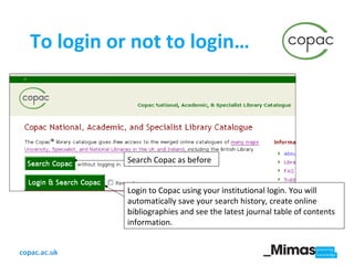 To login or not to login… Search Copac as before Login to Copac using your institutional login. You will automatically save your search history, create online bibliographies and see the latest journal table of contents information.  