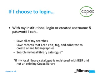 If I choose to login… With my institutional login or created username & password I can… Save all of my searches Save records that I can edit, tag, and annotate to create online bibliographies Search my local library catalogue* *if my local library catalogue is registered with IESR and not an existing Copac library 