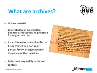 What are archives? Unique material Generated by an organisation, business or individual and preserved for long-term access An archive collection is identified as being  created by a particular person, family, or organisation in the course of their activities  Collections vary widely in size and content 
