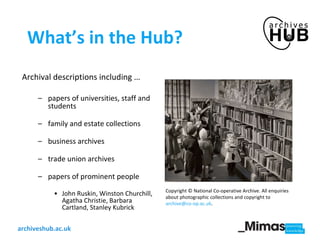 What’s in the Hub? Archival descriptions including … papers of universities, staff and students  family and estate collections  business archives trade union archives papers of prominent people John Ruskin, Winston Churchill, Agatha Christie, Barbara Cartland, Stanley Kubrick  Copyright © National Co-operative Archive. All enquiries about photographic collections and copyright to  [email_address] . 