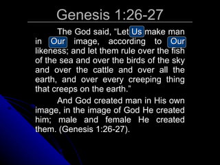 Genesis 1:26-27 The God said, “Let Us make man in Our image, according to Our likeness; and let them rule over the fish of the sea and over the birds of the sky and over the cattle and over all the earth, and over every creeping thing that creeps on the earth.” And God created man in His own image, in the image of God He created him; male and female He created them. (Genesis 1:26-27). 