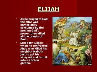 ELIJAH As he prayed to God the altar was immediately consumed by fire proving God’s power, then killed all the priests of Baal. Stood for justice when he confronted Ahab who killed his neighbor Naboth just to get his vineyard and turn it into a kitchen garden. 