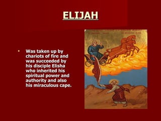 ELIJAH Was taken up by chariots of fire and was succeeded by his disciple Elisha who inherited his spiritual power and authority and also his miraculous cape. 