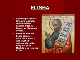 ELISHA Anointing of Jehu as king who was later condemned by another prophet, Hosea, for his bloody actions. When he died, his bones became miraculous when it was touched accidentally to the body of a dead Moabite who returned to life. 
