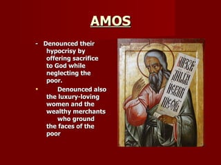 AMOS -  Denounced their hypocrisy by offering sacrifice to God while neglecting the poor. Denounced also the luxury-loving  women and the wealthy merchants  who ground the faces of the poor   