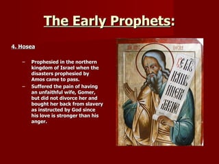 The Early Prophets : 4. Hosea Prophesied in the northern kingdom of Israel when the disasters prophesied by Amos came to pass. Suffered the pain of having an unfaithful wife, Gomer, but did not divorce her and bought her back from slavery as instructed by God since his love is stronger than his anger. 