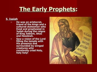 The Early Prophets : 5. Isaiah He was an aristocrat, friend of the kings and a cultured statesman who lived and prophesied in Judah during the reigns of King Jotham, Ahaz and Hezekiah. Saw a vision of the Lord filling the temple with His presence and surrounded by winged creatures who constantly cried Holy, holy holy! 
