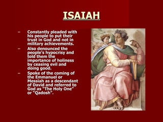 ISAIAH Constantly pleaded with his people to put their trust in God and not in military achievements. Also denounced the people’s hypocrisy and told them the importance of holiness by ceasing evil and doing good. Spoke of the coming of the Emmanuel or Messiah as a descendant of David and referred to God as “The Holy One” or “Qadosh”. 