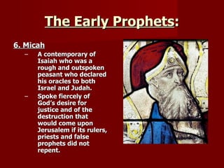 The Early Prophets : 6. Micah A contemporary of Isaiah who was a rough and outspoken peasant who declared his oracles to both Israel and Judah. Spoke fiercely of God’s desire for justice and of the destruction that would come upon Jerusalem if its rulers, priests and false prophets did not repent. 