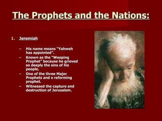 The Prophets and the Nations: Jeremiah His name means “Yahweh has appointed”. Known as the “Weeping Prophet” because he grieved so deeply the sins of his people. One of the three Major Prophets and e reforming prophet. Witnessed the capture and destruction of Jerusalem. 
