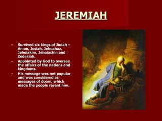 JEREMIAH Survived six kings of Judah – Amon, Josiah, Jehoahaz, Jehoiakim, Jehoiachin and Zedekiah. Appointed by God to oversee the affairs of the nations and kingdoms. His message was not popular and was considered as messages of doom, which made the people resent him. 