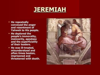 JEREMIAH He repeatedly conveyed the anger and resentment of Yahweh to His people.  He deplored the people’s immorality, insincerity, apostasy and the superficiality of their leaders. He was ill-treated, misunderstood and often times beaten, imprisoned and threatened with death. 