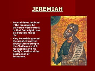 JEREMIAH Several times doubted if the messages he delivered were correct or that God might have deliberately misled him.  King Zedekiah ignored the prophet’s advise about surrendering to the Chaldeans which resulted his and his family’s death and the destruction of Jerusalem. 