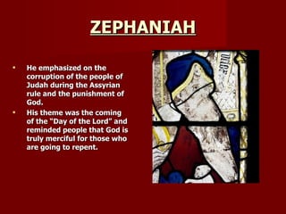 ZEPHANIAH He emphasized on the corruption of the people of Judah during the Assyrian rule and the punishment of God. His theme was the coming of the “Day of the Lord” and reminded people that God is truly merciful for those who are going to repent. 