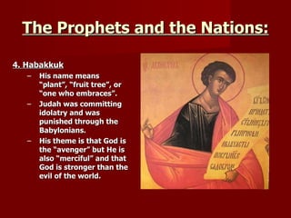 The Prophets and the Nations: 4. Habakkuk His name means “plant”, “fruit tree”, or “one who embraces”. Judah was committing idolatry and was punished through the Babylonians. His theme is that God is the “avenger” but He is also “merciful” and that God is stronger than the evil of the world. 