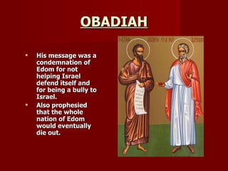 OBADIAH His message was a condemnation of Edom for not helping Israel defend itself and for being a bully to Israel. Also prophesied that the whole nation of Edom would eventually die out. 