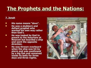 The Prophets and the Nations: 7. Jonah His name means “dove”. He was a stubborn and defiant prophet who wanted his own way rather than God’s. He was tasked by God to preach to the Assyrians at Nineveh but boarded a ship and went the opposite direction. He was thrown overboard when the ship was hit by storm and was swallowed by a big fish and remained inside its belly for three days and three nights. 