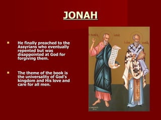 JONAH He finally preached to the Assyrians who eventually repented but was disappointed at God for forgiving them. The theme of the book is the universality of God’s kingdom and His love and care for all men. 