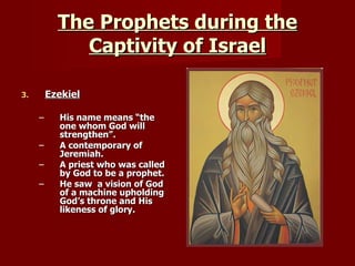 The Prophets during the Captivity of Israel Ezekiel His name means “the one whom God will strengthen”. A contemporary of Jeremiah. A priest who was called by God to be a prophet. He saw  a vision of God of a machine upholding God’s throne and His likeness of glory. 