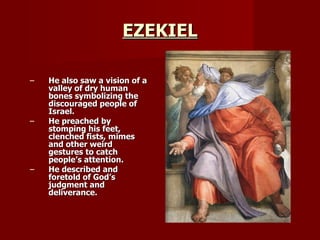 EZEKIEL He also saw a vision of a valley of dry human bones symbolizing the discouraged people of Israel. He preached by stomping his feet, clenched fists, mimes and other weird gestures to catch people’s attention. He described and foretold of God’s judgment and deliverance. 