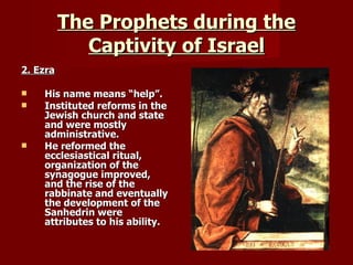 The Prophets during the Captivity of Israel 2. Ezra His name means “help”. Instituted reforms in the Jewish church and state and were mostly administrative. He reformed the ecclesiastical ritual, organization of the synagogue improved, and the rise of the rabbinate and eventually the development of the Sanhedrin were attributes to his ability. 