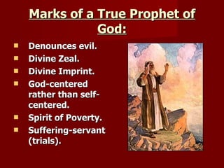 Marks of a True Prophet of God: Denounces evil. Divine Zeal. Divine Imprint. God-centered rather than self-centered. Spirit of Poverty. Suffering-servant (trials). 