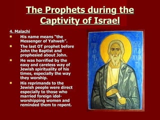 The Prophets during the Captivity of Israel 4. Malachi His name means “the Messenger of Yahweh”. The last OT prophet before John the Baptist and prophesied about John. He was horrified by the easy and careless way of Jewish spirituality of his times, especially the way they worship. His reprimands to the Jewish people were direct especially to those who married foreign idol-worshipping women and reminded them to repent. 