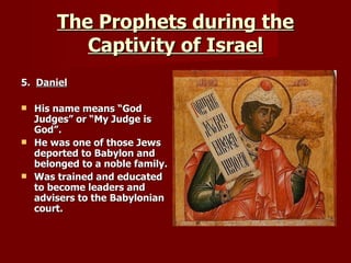 The Prophets during the Captivity of Israel 5.  Daniel His name means “God Judges” or “My Judge is God”. He was one of those Jews deported to Babylon and belonged to a noble family. Was trained and educated to become leaders and advisers to the Babylonian court. 