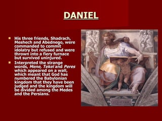 DANIEL His three friends, Shadrach, Meshech and Abednego, were commanded to commit idolatry but refused and were thrown into a fiery furnace but survived uninjured. Interpreted the strange words,  Mene, Tekel  and  Peres  which appeared on a wall, which meant that God has numbered the Babylonian kingdom that they have been judged and the kingdom will be divided among the Medes and the Persians. 