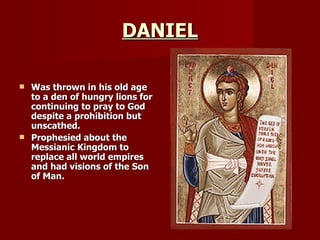 DANIEL Was thrown in his old age to a den of hungry lions for continuing to pray to God despite a prohibition but unscathed. Prophesied about the Messianic Kingdom to replace all world empires and had visions of the Son of Man.   
