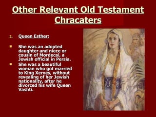 Other Relevant Old Testament Chracaters Queen Esther: She was an adopted daughter and niece or cousin of Mordecai, a Jewish official in Persia. She was a beautiful woman who got married to King Xerxes, without revealing of her Jewish nationality, after he divorced his wife Queen Vashti. 
