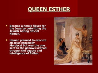 QUEEN ESTHER Became a heroic figure for the Jews by outwitting the Jewish-hating official Haman. Haman planned to execute all Jews especially Mordecai but was the one sent to the gallows instead through the beauty and intelligence of Esther. 