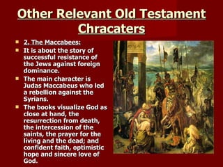 Other Relevant Old Testament Chracaters 2. The Maccabees: It is about the story of successful resistance of the Jews against foreign dominance. The main character is Judas Maccabeus who led a rebellion against the Syrians. The books visualize God as close at hand, the resurrection from death, the intercession of the saints, the prayer for the living and the dead; and confident faith, optimistic hope and sincere love of God. 
