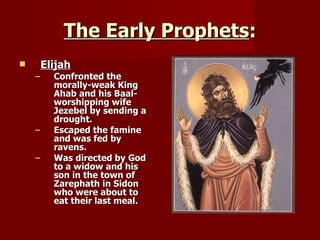 The Early Prophets : Elijah Confronted the morally-weak King Ahab and his Baal-worshipping wife Jezebel by sending a drought. Escaped the famine and was fed by ravens. Was directed by God to a widow and his son in the town of Zarephath in Sidon who were about to eat their last meal. 