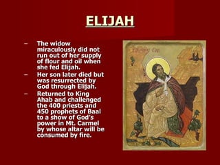 ELIJAH The widow miraculously did not run out of her supply of flour and oil when she fed Elijah. Her son later died but was resurrected by God through Elijah. Returned to King Ahab and challenged the 400 priests and 450 prophets of Baal to a show of God’s power in Mt. Carmel by whose altar will be consumed by fire. 