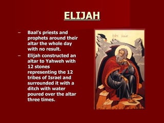 ELIJAH Baal’s priests and prophets around their altar the whole day with no result. Elijah constructed an altar to Yahweh with 12 stones representing the 12 tribes of Israel and surrounded it with a ditch with water poured over the altar three times. 