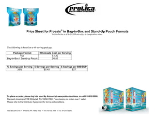 Price Sheet for Proasis in Bag-in-Box and Stand-Up Pouch Formats
                                                          Prices effective as of 08-01-2009 and subject to change without notice.




The following is based on a 60 serving package.

      Package Format        Wholesale Cost per Serving
            Vial                      $1.30
Bag-in-Box / Stand-up Pouch           $0.85


% Savings per Serving $ Savings per Serving $ Savings per BIB/SUP
        35%                   $0.45                  $27




To place an order, please log into your My Account at www.protica.com/store, or call 610-832-2000.
Standard shipping is FOB Whitehall, PA 18052-7002. Free shipping on orders over 1 pallet.
Please refer to the Distributor Agreement for terms and conditions.



1002 Macarthur Rd  Whitehall, PA 18052-7002  Tel: 610.832.2000  Fax: 610.717.5040
 