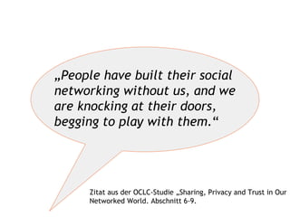 „ People have built their social networking without us, and we are knocking at their doors, begging to play with them. “ Zitat aus der OCLC-Studie „Sharing, Privacy and Trust in Our Networked World. Abschnitt 6-9. 