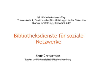 Bibliotheksdienste für soziale Netzwerke Anne Christensen Staats- und Universitätsbibliothek Hamburg 98. BibliothekarInnen-Tag  Themenkreis 9, Elektronische Dienstleistungen in der Diskussion Blockveranstaltung „Bibliothek 2.0“ 