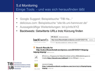 5.d Monitoring
Einige Tools - und was sich herausfinden läßt

•   Google Suggest: Beispielsuche “TIB Ha...“
•   delicious.com: Beispielsuche “site:tib.uni-hannover.de“
•   Aussagekräftige Weiterleitungen: bit.ly/info/XYZ
•   Backtweets: Getwitterte URLs trotz Kürzung finden




                                                          11
 