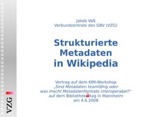 Jakob Voß Verbundzentrale des GBV (VZG) Strukturierte Metadaten in Wikipedia   Vortrag auf dem KIM-Workshop „ Sind Metadaten teamfähig oder was macht Metadatenformate interoperabel? “ auf dem Bibliothek ar tag in Mannheim am 4.6.2008 s VZG 
