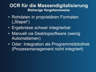 OCR für die Massendigitalisierung Bisherige Vorgehensweise Rohdaten in proprietären Formaten („Stapel“) Ergebnisse schwer integrierbar Manuell via Desktopsoftware (wenig Automatismen) Oder: Integration als Programmbibliothek (Prozessmanagement nicht integriert) 