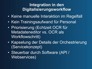 Integration in den Digitalisierungsworkflow Keine manuelle Interaktion im Regelfall Kein Trainingsaufwand für Personal Priorisierung (Echtzeit OCR für Metadateneditor vs. OCR als Workflowschritt) Kapselung der Details der Orchestrierung (Servicekonzept) Steuerbar durch Software (API / Webservices) 