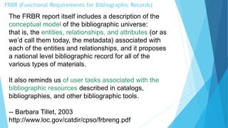 FRBR (Functional Requirements for Bibliographic Records)
The FRBR report itself includes a description of the
conceptual model of the bibliographic universe:
that is, the entities, relationships, and attributes (or as
we’d call them today, the metadata) associated with
each of the entities and relationships, and it proposes
a national level bibliographic record for all of the
various types of materials.
It also reminds us of user tasks associated with the
bibliographic resources described in catalogs,
bibliographies, and other bibliographic tools.
-- Barbara Tillet, 2003
http://www.loc.gov/catdir/cpso/frbreng.pdf
 