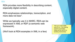 RDA
RDA provides more flexibility in describing content,
especially digital content.
RDA emphasizes relationships, transcription, and
more data not less*.
While we typically use it in MARC, RDA can be
expressed in XML or RDF (a semantic web
framework).
(We’ll look at RDA examples in XML in a few)
We try to make MARC
work for us – by creating
machine actionable
fields and $e and $i for
building relationships
 