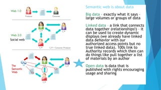 Semantic web is about data
Big data - exactly what it says –
large volumes or groups of data
Linked data – a link that connects
data together (relationships!) – it
can be used to create dynamic
displays (we already have linked
data behavior with our
authorized access points but no
true linked data). 100s link to
Authority records which then can
do things like pull together a list
of materials by an author
Open data is data that is
published with rights encouraging
usage and sharing
Social web
 
